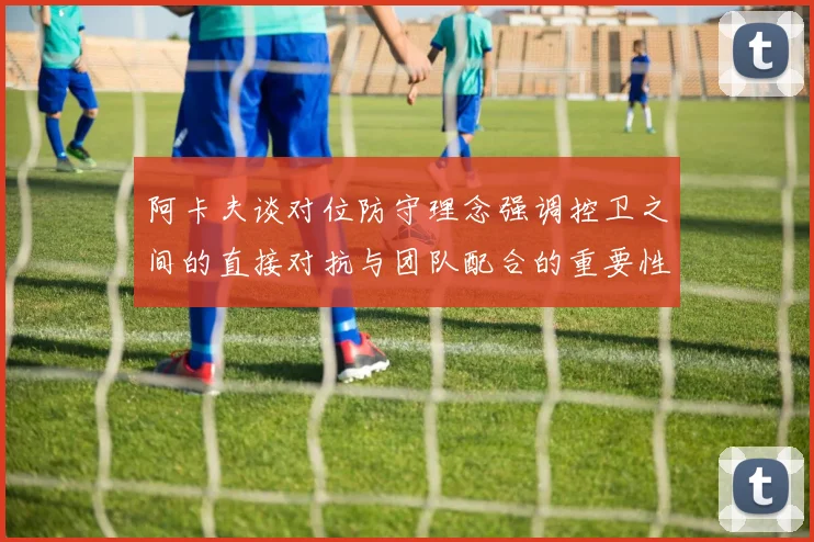 阿卡夫谈对位防守理念强调控卫之间的直接对抗与团队配合的重要性