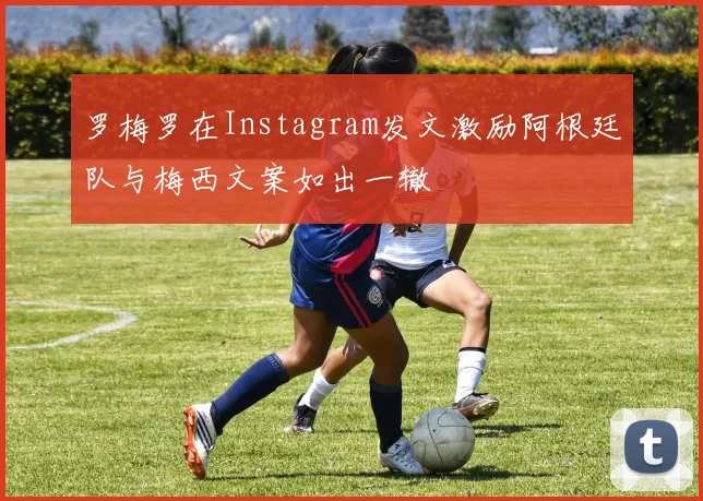 罗梅罗在Instagram发文激励阿根廷队与梅西文案如出一辙