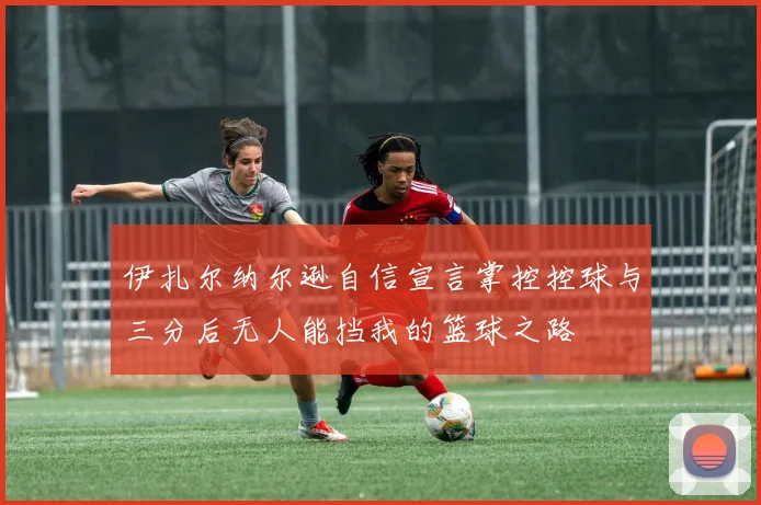 伊扎尔纳尔逊自信宣言掌控控球与三分后无人能挡我的篮球之路