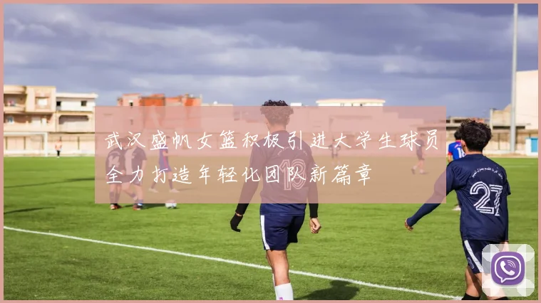 武汉盛帆女篮积极引进大学生球员全力打造年轻化团队新篇章